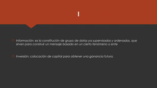 I
 Información: es la constitución de grupo de datos ya supervisados y ordenados, que
sirven para construir un mensaje basado en un cierto fenómeno o ente
 Inversión: colocación de capital para obtener una ganancia futura.
 