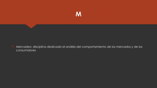 M
 Mercadeo: disciplina dedicada al análisis del comportamiento de los mercados y de los
consumidores
 