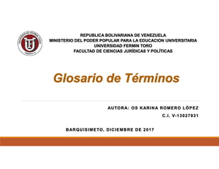 AUTORA: OS KARINA ROMERO LÓPEZ
C.I. V-13027931
BARQUISIMETO, DICIEMBRE DE 2017
REPUBLICA BOLIVARIANA DE VENEZUELA
MINISTERIO DEL PODER POPULAR PARA LA EDUCACION UNIVERSITARIA
UNIVERSIDAD FERMIN TORO
FACULTAD DE CIENCIAS JURÍDICAS Y POLÍTICAS
Glosario de Términos
 