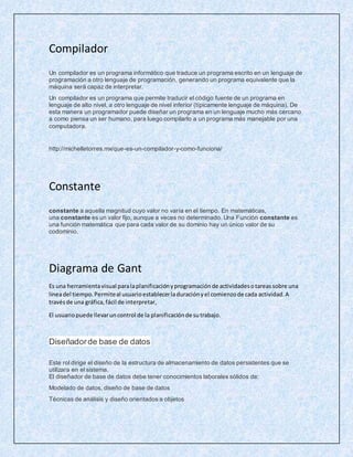 Compilador
Un compilador es un programa informático que traduce un programa escrito en un lenguaje de
programación a otro lenguaje de programación, generando un programa equivalente que la
máquina será capaz de interpretar.
Un compilador es un programa que permite traducir el código fuente de un programa en
lenguaje de alto nivel, a otro lenguaje de nivel inferior (típicamente lenguaje de máquina). De
esta manera un programador puede diseñar un programa en un lenguaje mucho más cercano
a como piensa un ser humano, para luego compilarlo a un programa más manejable por una
computadora.
http://michelletorres.mx/que-es-un-compilador-y-como-funciona/
Constante
constante a aquella magnitud cuyo valor no varía en el tiempo. En matemáticas,
una constante es un valor fijo, aunque a veces no determinado. Una Función constante es
una función matemática que para cada valor de su dominio hay un único valor de su
codominio.
Diagrama de Gant
Es una herramientavisual paralaplanificaciónyprogramaciónde actividadesotareassobre una
líneadel tiempo.Permiteal usuarioestablecerladuraciónyel comienzode cada actividad.A
travésde una gráfica,fácil de interpretar,
El usuariopuede llevaruncontrol de la planificaciónde sutrabajo.
Diseñadorde base de datos
Este rol dirige el diseño de la estructura de almacenamiento de datos persistentes que se
utilizara en el sistema.
El diseñador de base de datos debe tener conocimientos laborales sólidos de:
Modelado de datos, diseño de base de datos
Técnicas de análisis y diseño orientados a objetos
 