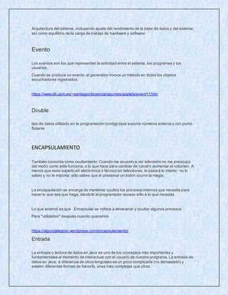 Arquitectura del sistema, incluyendo ajuste del rendimiento de la base de datos y del sistema,
así como equilibrio de la carga de trabajo de hardware y software
Evento
Los eventos son los que representan la actividad entre el sistema, los programas y los
usuarios.
Cuando se produce un evento, el generador invoca un método en todos los objetos
escuchadores registrados.
https://www.dit.upm.es/~santiago/docencia/apuntes/applets/event11.htm
Double
tipo de datos utilizado en la programación (codigo)que soporta números enteros y con punto
flotante
ENCAPSULAMIENTO
También conocida como ocultamiento Cuando me acuesto a ver televisión no me preocupo
del modo como éste funciona, o lo que hace para cambiar de canal o aumentar el volumen. A
menos que seas experto en electrónica o técnico en televisores, te pasará lo mismo: no lo
sabes y no te importa; sólo sabes que al presionar un botón ocurre la magia.
La encapsulación se encarga de mantener ocultos los procesos internos que necesita para
hacer lo que sea que haga, dándole al programador acceso sólo a lo que necesita
Lo que entendí es que Encapsular se refiere a almacenar y ocultar algunos procesos
Para ''utilizarlos'' después cuando queramos
https://algonzalezpoo.wordpress.com/encapsulamiento/
Entrada
La entrada o lectura de datos en Java es uno de los conceptos más importantes y
fundamentales al momento de interactuar con el usuario de nuestro programa. La entrada de
datos en Java, a diferencia de otros lenguajes es un poco complicada (no demasiado) y
existen diferentes formas de hacerlo, unas más complejas que otras.
 
