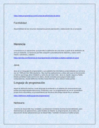 https://www.programarya.com/Cursos/Java/Entrada-de-datos
Factibilidad
disponibilidad de los recursos necesarios para la planeación y elaboración de un proyecto
Herencia
a herencia es un mecanismo que permite la definición de una clase a partir de la definición de
otra ya existente. La herencia permite compartir automáticamente métodos y datos entre
clases, subclases y objetos.
https://jarroba.com/herencia-en-la-programacion-orientada-a-objetos-ejemplo-en-java/
Java
Java es un lenguaje de programación y una plataforma informática comercializada por primera
vez en 1995 por Sun Microsystems. Hay muchas aplicaciones y sitios web que no funcionarán
a menos que tenga Java instalado y cada día se crean más. Java es rápido, seguro y fiable.
Desde portátiles hasta centros de datos, desde consolas para juegos hasta súper
computadoras, desde teléfonos móviles hasta Internet, Java está en todas partes
Lenguaje de programación
según la definición teórica, como lenguaje se entiende a un sistema de comunicación que
posee una determinada estructura, contenido y uso. La programación es, en el vocabulario
propio de la informática, el procedimiento de escritura del código fuente de un software.
https://definicion.de/lenguaje-de-programacion/
Netbeans
entorno de desarrollo muy completo y profesional. Contiene muchas funcionalidades, para
distintos tipos de aplicaciones y para facilitar al máximo la programación, la prueba y la
depuración de las aplicaciones que se desarrollan. También incorpora un editor propio.
 