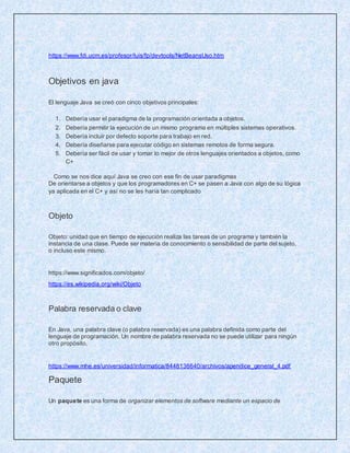 https://www.fdi.ucm.es/profesor/luis/fp/devtools/NetBeansUso.htm
Objetivos en java
El lenguaje Java se creó con cinco objetivos principales:
1. Debería usar el paradigma de la programación orientada a objetos.
2. Debería permitir la ejecución de un mismo programa en múltiples sistemas operativos.
3. Debería incluir por defecto soporte para trabajo en red.
4. Debería diseñarse para ejecutar código en sistemas remotos de forma segura.
5. Debería ser fácil de usar y tomar lo mejor de otros lenguajes orientados a objetos, como
C+
Como se nos dice aquí Java se creo con ese fin de usar paradigmas
De orientarse a objetos y que los programadores en C+ se pasen a Java con algo de su lógica
ya aplicada en el C+ y así no se les haría tan complicado
Objeto
Objeto: unidad que en tiempo de ejecución realiza las tareas de un programa y también la
instancia de una clase. Puede ser materia de conocimiento o sensibilidad de parte del sujeto,
o incluso este mismo.
https://www.significados.com/objeto/
https://es.wikipedia.org/wiki/Objeto
Palabra reservada o clave
En Java, una palabra clave (o palabra reservada) es una palabra definida como parte del
lenguaje de programación, Un nombre de palabra reservada no se puede utilizar para ningún
otro propósito.
https://www.mhe.es/universidad/informatica/8448136640/archivos/apendice_general_4.pdf
Paquete
Un paquete es una forma de organizar elementos de software mediante un espacio de
 