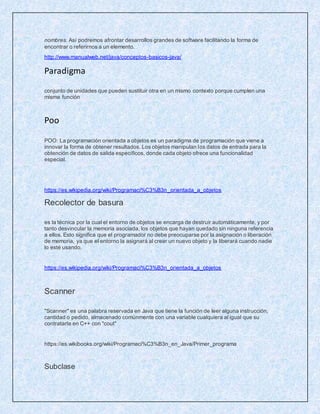 nombres. Así podremos afrontar desarrollos grandes de software facilitando la forma de
encontrar o referirnos a un elemento.
http://www.manualweb.net/java/conceptos-basicos-java/
Paradigma
conjunto de unidades que pueden sustituir otra en un mismo contexto porque cumplen una
misma función
Poo
POO: La programación orientada a objetos es un paradigma de programación que viene a
innovar la forma de obtener resultados. Los objetos manipulan los datos de entrada para la
obtención de datos de salida específicos, donde cada objeto ofrece una funcionalidad
especial.
https://es.wikipedia.org/wiki/Programaci%C3%B3n_orientada_a_objetos
Recolector de basura
es la técnica por la cual el entorno de objetos se encarga de destruir automáticamente, y por
tanto desvincular la memoria asociada, los objetos que hayan quedado sin ninguna referencia
a ellos. Esto significa que el programador no debe preocuparse por la asignación o liberación
de memoria, ya que el entorno la asignará al crear un nuevo objeto y la liberará cuando nadie
lo esté usando.
https://es.wikipedia.org/wiki/Programaci%C3%B3n_orientada_a_objetos
Scanner
"Scanner" es una palabra reservada en Java que tiene la función de leer alguna instrucción,
cantidad o pedido, almacenado comúnmente con una variable cualquiera al igual que su
contratarte en C++ con "cout"
https://es.wikibooks.org/wiki/Programaci%C3%B3n_en_Java/Primer_programa
Subclase
 