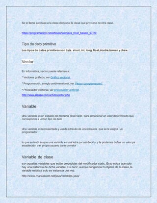 Se le llama subclase a la clase derivada, la clase que proviene de otra clase.
https://programacion.net/articulo/tutorjava_nivel_basico_97/20
Tipo de dato primitivo
Los tipos de datos primitivos son byte, short, int, long, float,double,bolean y chaw.
Vector
En informática, vector puede referirse a:
* Vectores gráficos, ver Gráfico vectorial.
* Programación, arreglo unidimensional, ver Vector (programación).
* Procesador vectorial, ver procesador vectorial.
http://www.alegsa.com.ar/Dic/vector.php
Variable
Una variable es un espacio de memoria reservado para almacenar un valor determinado que
corresponde a unt un tipo de dato
Una variable es representada y usada a través de una etiqueta que se le asigna un
programador
lo que entendí es que una variable es una letra por asi decirlo y le podemos definir un valor ya
establecido o el propio usuario darle un valor
Variable de clase
son aquellas variables que están precedidas del modificador static. Esto indica que solo
hay una instancia de dicha variable. Es decir, aunque tengamos N objetos de la clase, la
variable estática solo se instancia una vez.
http://www.manualweb.net/java/variables-java/
 