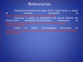 Organización Mundial de la Salud. (2013). Salud mental: un estado
de bienestar. Recuperado de
https://www.who.int/features/factfiles/mental_health/es/
Carrazana, V. (2003). EL CONCEPTO DE SALUD MENTAL EN
PSICOLOGÍA HUMANISTA–EXISTENCIAL. Recuperado de
http://www.scielo.org.bo/scielo.php?script=sci_arttext&pid=S2077-
21612003000100001
Cobos, M. (2005). Psicopatología. Recuperado de
https://www.uv.mx/personal/yvelasco/files/2016/02/Salud-Mental-Anormalidad-
Normalidad.pdf
 