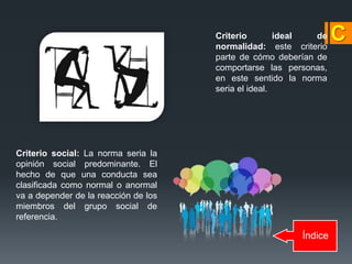 Índice
Criterio ideal de
normalidad: este criterio
parte de cómo deberían de
comportarse las personas,
en este sentido la norma
seria el ideal.
Criterio social: La norma seria la
opinión social predominante. El
hecho de que una conducta sea
clasificada como normal o anormal
va a depender de la reacción de los
miembros del grupo social de
referencia.
 