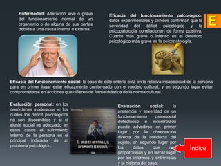 Índice
Enfermedad: Alteración leve o grave
del funcionamiento normal de un
organismo o de alguna de sus partes
debida a una causa interna o externa.
Eficacia del funcionamiento psicológico:
datos experimentales y clínicos confirman que la
severidad del déficit psicológico y la
psicopatología correlacionan de forma positiva.
Cuanto más grave o intenso es el deterioro
psicológico más grave es la psicopatología.
Eficacia del funcionamiento social: la base de este criterio está en la relativa incapacidad de la persona
para en primer lugar estar eficazmente conformado con el modelo cultural, y en segundo lugar evitar
comprometerse en acciones que difieren de forma drástica de la norma cultural.
Evaluación personal: en los
desórdenes moderados en los
cuales los déficit psicológicos
no son discernibles y si el
ajuste social es adecuado en
estos casos el sufrimiento
interno de la persona es el
principal indicador de un
problema psicológico.
Evaluación social: la
presencia y severidad de un
funcionamiento psicosocial
defectuoso e incontrolado
puede advertirse en primer
lugar por la observación
directa de la conducta del
sujeto, en segundo lugar por
los datos que nos
proporcionan y en tercer lugar
por los informes y entrevistas
y la historia del caso.
 