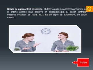 Índice
Grado de autocontrol consiente: el deterioro del autocontrol consciente es
el criterio aislado más decisivo en psicopatología. El saber controlar
nuestros impulsos de rabia, ira,... Es un signo de autocontrol, de salud
mental.
 