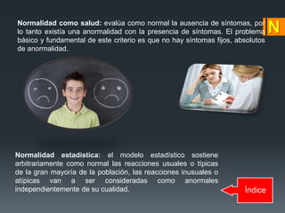 Índice
Normalidad como salud: evalúa como normal la ausencia de síntomas, por
lo tanto existía una anormalidad con la presencia de síntomas. El problema
básico y fundamental de este criterio es que no hay síntomas fijos, absolutos
de anormalidad.
Normalidad estadística: el modelo estadístico sostiene
arbitrariamente como normal las reacciones usuales o típicas
de la gran mayoría de la población, las reacciones inusuales o
atípicas van a ser consideradas como anormales
independientemente de su cualidad.
 
