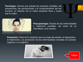 Índice
Psicología: Ciencia que estudia los procesos mentales, las
sensaciones, las percepciones y el comportamiento del ser
humano, en relación con el medio ambiente físico y social
que lo rodea.
Psicopatología: Estudio de las enfermedades
o trastornos mentales, así como de su
naturaleza y sus causas.
Psiquiatría: Parte de la medicina que se ocupa del estudio, el diagnóstico,
el tratamiento y la prevención de las enfermedades mentales de carácter
orgánico y no orgánico.
 