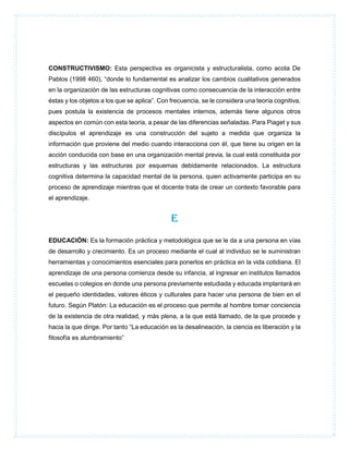 CONSTRUCTIVISMO: Esta perspectiva es organicista y estructuralista, como acota De
Pablos (1998 460), “donde lo fundamental es analizar los cambios cualitativos generados
en la organización de las estructuras cognitivas como consecuencia de la interacción entre
éstas y los objetos a los que se aplica”. Con frecuencia, se le considera una teoría cognitiva,
pues postula la existencia de procesos mentales internos, además tiene algunos otros
aspectos en común con esta teoría, a pesar de las diferencias señaladas. Para Piaget y sus
discípulos el aprendizaje es una construcción del sujeto a medida que organiza la
información que proviene del medio cuando interacciona con él, que tiene su origen en la
acción conducida con base en una organización mental previa, la cual está constituida por
estructuras y las estructuras por esquemas debidamente relacionados. La estructura
cognitiva determina la capacidad mental de la persona, quien activamente participa en su
proceso de aprendizaje mientras que el docente trata de crear un contexto favorable para
el aprendizaje.
E
EDUCACIÓN: Es la formación práctica y metodológica que se le da a una persona en vías
de desarrollo y crecimiento. Es un proceso mediante el cual al individuo se le suministran
herramientas y conocimientos esenciales para ponerlos en práctica en la vida cotidiana. El
aprendizaje de una persona comienza desde su infancia, al ingresar en institutos llamados
escuelas o colegios en donde una persona previamente estudiada y educada implantará en
el pequeño identidades, valores éticos y culturales para hacer una persona de bien en el
futuro. Según Platón: La educación es el proceso que permite al hombre tomar conciencia
de la existencia de otra realidad, y más plena, a la que está llamado, de la que procede y
hacia la que dirige. Por tanto “La educación es la desalineación, la ciencia es liberación y la
filosofía es alumbramiento”
 