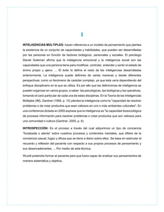 I
INTELIGENCIAS MÚLTIPLES: hacen referencia a un modelo de pensamiento que plantea
la existencia de un conjunto de capacidades y habilidades, que pueden ser desarrolladas
por las personas en función de factores biológicos, personales y sociales. El psicólogo
Daniel Goleman afirma que la inteligencia emocional y la inteligencia social son las
capacidades que una persona tiene para modificar, controlar, entender y sentir el estado de
ánimo propio y ajeno. ... El éxito lo define el resto de las inteligencias desarrolladas
anteriormente. La inteligencia puede definirse de varias maneras y desde diferentes
perspectivas; como un fenómeno de carácter complejo, ya que ésta varía dependiendo del
enfoque disciplinario en la que se utiliza. Es por ello que las definiciones de inteligencia se
pueden organizar en varios grupos, a saber: las psicológicas, las biológicas y las operativas,
tomando el cariz particular de cada una de estas disciplinas. En la Teoría de las Inteligencias
Múltiples (IM), Gardner (1994, p. 10) plantea la inteligencia como la "capacidad de resolver
problemas o de crear productos que sean valiosos en uno o más ambientes culturales". En
una conferencia dictada en 2005 expresa que la inteligencia es "la capacidad biosociológica
de procesar información para resolver problemas o crear productos que son valiosos para
una comunidad o cultura (Gardner, 2005, p. 6).
INTROSPECCIÓN: Es el proceso a través del cual adquirimos un tipo de conciencia
“focalizada o atenta” sobre nuestros procesos y contenidos mentales, que difiere de la
conciencia casual, fugaz y difusa que se tiene a diario sobre ellos. Se basa en estimular el
recuerdo y reflexión del paciente con respecto a sus propios procesos de pensamiento y
sus desencadenantes. ... Por medio de esta técnica.
Wundt pretendía formar al paciente para que fuera capaz de analizar sus pensamientos de
manera sistemática y objetiva.
 