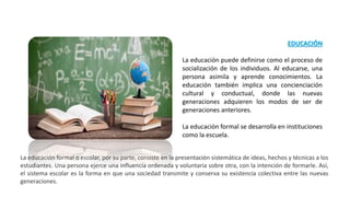 EDUCACIÓN
La educación puede definirse como el proceso de
socialización de los individuos. Al educarse, una
persona asimila y aprende conocimientos. La
educación también implica una concienciación
cultural y conductual, donde las nuevas
generaciones adquieren los modos de ser de
generaciones anteriores.
La educación formal se desarrolla en instituciones
como la escuela.
La educación formal o escolar, por su parte, consiste en la presentación sistemática de ideas, hechos y técnicas a los
estudiantes. Una persona ejerce una influencia ordenada y voluntaria sobre otra, con la intención de formarle. Así,
el sistema escolar es la forma en que una sociedad transmite y conserva su existencia colectiva entre las nuevas
generaciones.
 