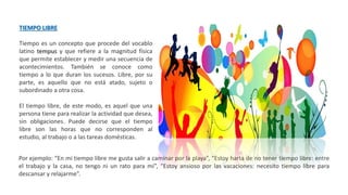 TIEMPO LIBRE
Tiempo es un concepto que procede del vocablo
latino tempus y que refiere a la magnitud física
que permite establecer y medir una secuencia de
acontecimientos. También se conoce como
tiempo a lo que duran los sucesos. Libre, por su
parte, es aquello que no está atado, sujeto o
subordinado a otra cosa.
El tiempo libre, de este modo, es aquel que una
persona tiene para realizar la actividad que desea,
sin obligaciones. Puede decirse que el tiempo
libre son las horas que no corresponden al
estudio, al trabajo o a las tareas domésticas.
Por ejemplo: “En mi tiempo libre me gusta salir a caminar por la playa”, “Estoy harta de no tener tiempo libre: entre
el trabajo y la casa, no tengo ni un rato para mí”, “Estoy ansioso por las vacaciones: necesito tiempo libre para
descansar y relajarme”.
 
