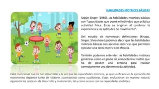 HABILIDADES MOTRICES BÁSICAS
Según Singer (1986), las habilidades motrices básicas
son “capacidades que posee el individuo que práctica
actividad física. Éstas se originan al combinar la
experiencia y las aptitudes de movimiento”.
Del estudio de numerosas definiciones (Knapp,
Singer, Sheashore) podemos decir que las habilidades
motrices básicas son acciones motrices que permiten
ejecutar una tarea motriz con eficacia.
También podemos entender las habilidades motrices
genéricas como el grado de competencia motriz que
ha de poseer una persona para realizar
correctamente una determinada actividad.
Cabe mencionar que se han desarrollar a la vez que las capacidades motrices, ya que la eficacia en la ejecución del
movimiento depende tanto de factores cuantitativos como cualitativos. Éstas evolucionan de manera natural,
siguiendo los procesos de desarrollo y maduración, tal y como ocurre con las capacidades motrices.
 