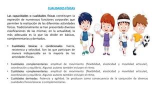 CUALIDADES FÍSICAS
Las capacidades o cualidades físicas constituyen la
expresión de numerosas funciones corporales que
permiten la realización de las diferentes actividades
físicas. Tradicionalmente se han presentado diversas
clasificaciones de las mismas; en la actualidad, la
más adecuada es la que las divide en básicas,
complementarias y derivadas.
• Cualidades básicas o condicionales: fuerza,
resistencia y velocidad. Son las que participan de
manera indispensable en la mayoría de las
actividades físicas.
• Cualidades complementarias: amplitud de movimiento (flexibilidad, elasticidad y movilidad articular),
coordinación y equilibrio. Algunos autores también incluyen el ritmo.
• Cualidades complementarias: amplitud de movimiento (flexibilidad, elasticidad y movilidad articular),
coordinación y equilibrio. Algunos autores también incluyen el ritmo.
• Cualidades derivadas: Potencia y agilidad. Se producen como consecuencia de la conjunción de diversas
cualidades físicas básicas o complementarias.
 