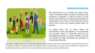 DEFINICIÓN CULTURA FÍSICA
Para adentrarnos en el concepto de cultura física,
resulta conveniente definir primero los términos que
componen la expresión. La idea de cultura, en este
marco, puede referirse a los saberes que posibilitan la
comprensión de un tema y la formación de un juicio
crítico. Física o físico, por su parte, puede aludir a lo
corporal.
La cultura física, por lo tanto, abarca los
conocimientos acerca del deporte y de la gimnasia
que permiten lograr un desarrollo pleno de las
capacidades del cuerpo. La noción también se vincula
a la práctica de estas actividades que persiguen el
mencionado desarrollo.
Los hábitos relacionados con el cuidado corporal también forman parte de la cultura física, que permite preservar
la salud en todas sus dimensiones. Una persona con conocimientos de cultura física entiende el valor de la
actividad deportiva y cuenta con las herramientas necesarias para alcanzar el bienestar.
 
