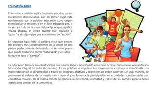 EDUCACIÓN FÍSICA
El término a analizar está compuesto por dos partes
claramente diferenciadas. Así, en primer lugar está
conformado por la palabra educación cuyo origen
etimológico se encuentra en el latín educatio que, a
su vez, es fruto de la suma del prefijo ex que significa
“hacia afuera”, el verbo ducere que equivale a
“guiar” y el sufijo –cion que es sinónimo de “acción”.
En segundo lugar, está la palabra física que emana
del griego y más concretamente de la unión de dos
partes perfectamente delimitadas: el término physis
que puede traducirse como “naturaleza” y el sufijo –
ica que es igual a “ciencia”.
La educación física es aquella disciplina que abarca todo lo relacionado con el uso del cuerpo humano, ayudando a la
formación integral de cada ser humano. En su práctica se impulsan los movimientos creativos e intencionales, la
manifestación de la corporeidad a través de procesos afectivos y cognitivos de orden superior. De igual manera, se
promueve el disfrute de la movilización corporal y se fomenta la participación en actividades. caracterizadas por
cometidos motores. De la misma manera se procura la convivencia, la amistad y el disfrute, así como el aprecio de las
actividades propias de la comunidad.
 