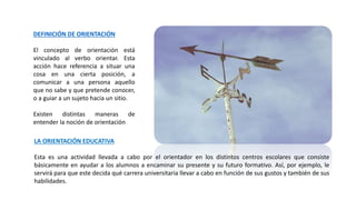 DEFINICIÓN DE ORIENTACIÓN
El concepto de orientación está
vinculado al verbo orientar. Esta
acción hace referencia a situar una
cosa en una cierta posición, a
comunicar a una persona aquello
que no sabe y que pretende conocer,
o a guiar a un sujeto hacia un sitio.
Existen distintas maneras de
entender la noción de orientación
LA ORIENTACIÓN EDUCATIVA
Esta es una actividad llevada a cabo por el orientador en los distintos centros escolares que consiste
básicamente en ayudar a los alumnos a encaminar su presente y su futuro formativo. Así, por ejemplo, le
servirá para que este decida qué carrera universitaria llevar a cabo en función de sus gustos y también de sus
habilidades.
 