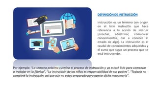 DEFINICIÓN DE INSTRUCCIÓN
Instrucción es un término con origen
en el latín instructĭo que hace
referencia a la acción de instruir
(enseñar, adoctrinar, comunicar
conocimientos, dar a conocer el
estado de algo). La instrucción es el
caudal de conocimientos adquiridos y
el curso que sigue un proceso que se
está instruyendo.
Por ejemplo: “La semana próxima culmino el proceso de instrucción y ya estaré listo para comenzar
a trabajar en la fábrica”, “La instrucción de los niños es responsabilidad de sus padres”, “Todavía no
completé la instrucción, así que aún no estoy preparado para operar dicha maquinaria”.
 