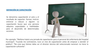 DEFINICIÓN DE CAPACITACIÓN
Se denomina capacitación al acto y el
resultado de capacitar: formar, instruir,
entrenar o educar a alguien. La
capacitación busca que una persona
adquiera capacidades o habilidades
para el desarrollo de determinadas
acciones.
Por ejemplo: “Mañana habrá una jornada de capacitación para el personal de enfermería del hospital
municipal”, “Cuando me contrataron, tuve un mes de capacitación antes de empezar a atender al
público”, “No creo que Gómez deba ser el director técnico del seleccionado nacional: no tiene la
capacitación suficiente”.
 