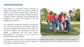 CONCEPTO DE RECREACIÓN
Con origen en el término latino recreatĭo, la
palabra recreación define a la acción y efecto de
recrear. Por lo tanto, puede hacer referencia a
crear o producir de nuevo algo. También se refiere
a divertir, alegrar o deleitar, en una búsqueda de
distracción en medio del trabajo y de las
obligaciones cotidianas.
Con respecto a la segunda acepción, la recreación
es el uso del tiempo que se considera como un
refresco terapéutico del cuerpo y de la mente. La
recreación implica una participación activa del
sujeto, a diferencia del ocio que refiere
generalmente al descanso o a otra forma de
entretenimiento más relajada.
Los especialistas afirman que el entretenimiento es importante para mantener un equilibrio entre los deberes y la
salud física y mental. Por eso, cuando la gente lleva una vida cada vez más sedentaria y con mayor estrés, la
necesidad de recreación aumenta.
 