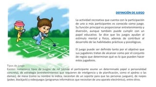 DEFINICIÓN DE JUEGO
La actividad recreativa que cuenta con la participación
de uno o más participantes es conocida como juego.
Su función principal es proporcionar entretenimiento y
diversión, aunque también puede cumplir con un
papel educativo. Se dice que los juegos ayudan al
estímulo mental y físico, además de contribuir al
desarrollo de las habilidades prácticas y psicológicas.
El juego puede ser definido tanto por el objetivo que
sus jugadores tratan de alcanzar como por el conjunto
de reglas que determinan qué es lo que pueden hacer
estos jugadores.
Tipos de juego
Existen numerosos tipos de juegos: de rol (donde el participante asume un determinado papel o personalidad
concreta), de estrategia (entretenimientos que requieren de inteligencia y de planificación, como el ajedrez o las
damas), de mesa (como su nombre lo indica, necesitan de un soporte para que las personas jueguen), de naipes
(poker, blackjack) y videojuegos (programas informáticos que necesitan de una aparato electrónico), entre otros.
 