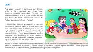 LÚDICA
Para poder conocer el significado del término
lúdico se hace necesario, en primer lugar,
descubrir su origen etimológico. En este caso,
podemos subrayar que se trata de una palabra
que deriva del latín, exactamente emana de
“ludus”, que es equivalente a “juego”.
El adjetivo lúdico se utiliza para calificar a aquello
vinculado al juego: la actividad que se realiza con
fines recreativos o para competir y que se basa en
reglas. Lo lúdico, por lo tanto, está relacionado al
entretenimiento. Entre las palabras que pueden
funcionar como sinónimos de lúdico, podemos
destacar algunas tales como divertido, agradable,
juguetón, recreativo o incluso placentero.
A lo que se presenta como un medio de diversión se lo califica como lúdico. Por ejemplo: “Ahora vamos a realizar una
actividad lúdica con los más chicos”, “Mañana se hará un encuentro lúdico en la plaza del barrio”, “Ambos grupos se
enfrentarán en un reto lúdico y los ganadores recibirán golosinas como premio”.
 