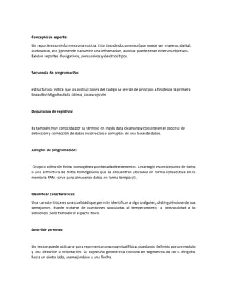 Concepto de reporte:
Un reporte es un informe o una noticia. Este tipo de documento (que puede ser impreso, digital,
audiovisual, etc.) pretende transmitir una información, aunque puede tener diversos objetivos.
Existen reportes divulgativos, persuasivos y de otros tipos.
Secuencia de programación:
estructurada indica que las instrucciones del código se leerán de principio a fin desde la primera
línea de código hasta la última, sin excepción.
Depuración de registros:
Es también muy conocida por su término en inglés data cleansing y consiste en el proceso de
detección y corrección de datos incorrectos o corruptos de una base de datos.
Arreglos de programación:
Grupo o colección finita, homogénea y ordenada de elementos. Un arreglo es un conjunto de datos
o una estructura de datos homogéneos que se encuentran ubicados en forma consecutiva en la
memoria RAM (sirve para almacenar datos en forma temporal).
Identificar características:
Una característica es una cualidad que permite identificar a algo o alguien, distinguiéndose de sus
semejantes. Puede tratarse de cuestiones vinculadas al temperamento, la personalidad o lo
simbólico, pero también al aspecto físico.
Describir vectores:
Un vector puede utilizarse para representar una magnitud física, quedando definido por un módulo
y una dirección u orientación. Su expresión geométrica consiste en segmentos de recta dirigidos
hacia un cierto lado, asemejándose a una flecha.
 