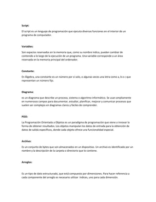 Script:
El script es un lenguaje de programación que ejecuta diversas funciones en el interior de un
programa de computador.
Variables:
Son espacios reservados en la memoria que, como su nombre indica, pueden cambiar de
contenido a lo largo de la ejecución de un programa. Una variable corresponde a un área
reservada en la memoria principal del ordenador.
Constante:
En Álgebra, una constante es un número por sí solo, o algunas veces una letra como a, b o c que
representan un número fijo.
Diagrama:
es un diagrama que describe un proceso, sistema o algoritmo informático. Se usan ampliamente
en numerosos campos para documentar, estudiar, planificar, mejorar y comunicar procesos que
suelen ser complejos en diagramas claros y fáciles de comprender.
POO:
La Programación Orientada a Objetos es un paradigma de programación que viene a innovar la
forma de obtener resultados. Los objetos manipulan los datos de entrada para la obtención de
datos de salida específicos, donde cada objeto ofrece una funcionalidad especial.
Archivo:
Es un conjunto de bytes que son almacenados en un dispositivo. Un archivo es identificado por un
nombre y la descripción de la carpeta o directorio que lo contiene.
Arreglos:
Es un tipo de dato estructurado, que está compuesto por dimensiones. Para hacer referencia a
cada componente del arreglo es necesario utilizar índices, uno para cada dimensión.
 