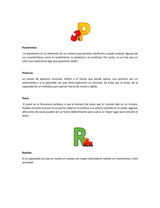 Paramentos
Un parámetro es un elemento de un sistema que permite clasificarlo y poder evaluar algunas de
sus características como el rendimiento, la amplitud o la condición. Por tanto, no es más que un
valor que representa algo que queremos medir.
Potencia
La noción de potencia muscular refiere a la fuerza que puede aplicar una persona con un
movimiento y a la velocidad con que dicha aplicación se concreta. Se trata, por lo tanto, de la
capacidad de un individuo para ejercer fuerza de manera rápida.
Pulso
El pulso es la frecuencia cardíaca, o sea el número de veces que el corazón late en un minuto.
Puedes tomarte el pulso en la arteria radial en la muñeca o la arteria carótida en el cuello. Algunas
afecciones de salud pueden ser un factor determinante para cuál es el mejor lugar para tomarte el
pulso.
Rapidez
Es la capacidad con que se mueve un cuerpo con mayor velocidad al realizar un movimiento u otra
actividad.
 