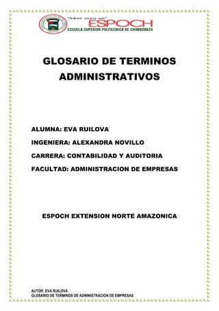 GLOSARIO DE TERMINOS
             ADMINISTRATIVOS




ALUMNA: EVA RUILOVA

INGENIERA: ALEXANDRA NOVILLO

CARRERA: CONTABILIDAD Y AUDITORIA

FACULTAD: ADMINISTRACION DE EMPRESAS




     ESPOCH EXTENSION NORTE AMAZONICA




AUTOR: EVA RUILOVA
GLOSARIO DE TERMINOS DE ADMINISTRACION DE EMPRESAS
 