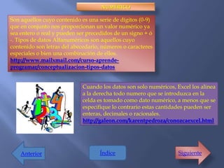 NUMÉRICO

Son aquellos cuyo contenido es una serie de dígitos (0-9)
que en conjunto nos proporcionan un valor numérico ya
sea entero o real y pueden ser precedidos de un signo + ó
-. Tipos de datos Alfanuméricos son aquellos cuyo
contenido son letras del abecedario, números o caracteres
especiales o bien una combinación de ellos.
http://www.mailxmail.com/curso-aprende-
programar/conceptualizacion-tipos-datos


                             Cuando los datos son solo numéricos, Excel los alinea
                             a la derecha todo numero que se introduzca en la
                             celda es tomado como dato numérico, a menos que se
                             especifique lo contrario estas cantidades pueden ser
                             enteras, decimales o racionales.
                             http://galeon.com/karentpedroza/conozcaexcel.html




    Anterior                       Índice                          Siguiente
 