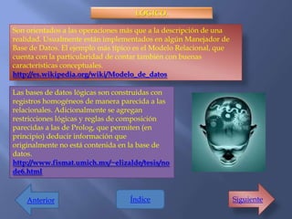 LÓGICO.

Son orientados a las operaciones más que a la descripción de una
realidad. Usualmente están implementados en algún Manejador de
Base de Datos. El ejemplo más típico es el Modelo Relacional, que
cuenta con la particularidad de contar también con buenas
características conceptuales.
http://es.wikipedia.org/wiki/Modelo_de_datos

Las bases de datos lógicas son construidas con
registros homogéneos de manera parecida a las
relacionales. Adicionalmente se agregan
restricciones lógicas y reglas de composición
parecidas a las de Prolog, que permiten (en
principio) deducir información que
originalmente no está contenida en la base de
datos.
http://www.fismat.umich.mx/~elizalde/tesis/no
de6.html


    Anterior                       Índice                           Siguiente
 