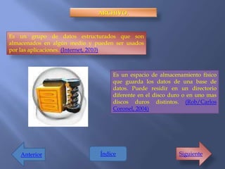ARCHIVO.



Es un grupo de datos estructurados que son
almacenados en algún medio y pueden ser usados
por las aplicaciones. (Internet, 2010)



                                   Es un espacio de almacenamiento físico
                                   que guarda los datos de una base de
                                   datos. Puede residir en un directorio
                                   diferente en el disco duro o en uno mas
                                   discos duros distintos. (Rob/Carlos
                                   Coronel, 2004)




    Anterior                   Índice                      Siguiente
 