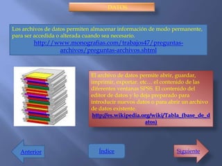 DATOS.


Los archivos de datos permiten almacenar información de modo permanente,
para ser accedida o alterada cuando sea necesario.
        http://www.monografias.com/trabajos47/preguntas-
                archivos/preguntas-archivos.shtml



                             El archivo de datos permite abrir, guardar,
                             imprimir, exportar. etc… el contenido de las
                             diferentes ventanas SPSS. El contenido del
                             editor de datos y lo deja preparado para
                             introducir nuevos datos o para abrir un archivo
                             de datos existente.
                             http://es.wikipedia.org/wiki/Tabla_(base_de_d
                                                    atos)




   Anterior                     Índice                        Siguiente
 