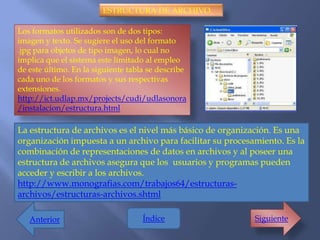 ESTRUCTURA DE ARCHIVO.

Los formatos utilizados son de dos tipos:
imagen y texto. Se sugiere el uso del formato
.jpg para objetos de tipo imagen, lo cual no
implica que el sistema este limitado al empleo
de este último. En la siguiente tabla se describe
cada uno de los formatos y sus respectivas
extensiones.
http://ict.udlap.mx/projects/cudi/udlasonora
/instalacion/estructura.html

La estructura de archivos es el nivel más básico de organización. Es una
organización impuesta a un archivo para facilitar su procesamiento. Es la
combinación de representaciones de datos en archivos y al poseer una
estructura de archivos asegura que los usuarios y programas pueden
acceder y escribir a los archivos.
http://www.monografias.com/trabajos64/estructuras-
archivos/estructuras-archivos.shtml

   Anterior                         Índice                  Siguiente
 