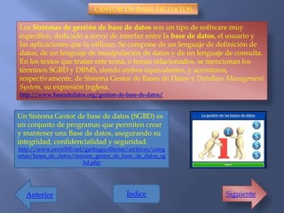 GESTOR DE BASE DE DATOS.

Los Sistemas de gestión de base de datos son un tipo de software muy
específico, dedicado a servir de interfaz entre la base de datos, el usuario y
las aplicaciones que la utilizan. Se compone de un lenguaje de definición de
datos, de un lenguaje de manipulación de datos y de un lenguaje de consulta.
En los textos que tratan este tema, o temas relacionados, se mencionan los
términos SGBD y DBMS, siendo ambos equivalentes, y acrónimos,
respectivamente, de Sistema Gestor de Bases de Datos y DataBase Management
System, su expresión inglesa.
http://www.basesdedatos.org/gestion-de-base-de-datos/


Un Sistema Gestor de base de datos (SGBD) es
un conjunto de programas que permiten crear
y mantener una Base de datos, asegurando su
integridad, confidencialidad y seguridad.
http://www.error500.net/garbagecollector/archives/categ
orias/bases_de_datos/sistema_gestor_de_base_de_datos_sg
                         bd.php




   Anterior                             Índice                    Siguiente
 