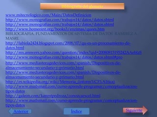 Bibliografía del glosario

www.mitecnologico.com/Main/DatosDefinicion
http://www.monografias.com/trabajos14/datos/datos.shtml
http://www.monografias.com/trabajos14/datos/datos.shtml
http://www.homeoint.org/books3/enzimas/quees.htm
BIBLIOGRAFIA. FUNDAMENTOS DE SISTEMA DE DATOS RAMIREZ A.
MASRI.
http://fabiola2424.blogspot.com/2008/07/qu-es-un-procesamiento-de-
datos.html
http://mx.answers.yahoo.com/question/index?qid=20080815195242AAebJzS
http://www.monografias.com/trabajos14/datos/datos.shtml#pro
http://www.mediastoragedevices.com/spanish/Dispositivos-de-
almacenamiento-secundario-y-primario.html
http://www.mediastoragedevices.com/spanish/Dispositivos-de-
almacenamiento-secundario-y-primario.html
http://es.wikipedia.org/wiki/Memoria_(inform%C3%A1tica)
http://www.mailxmail.com/curso-aprende-programar/conceptualizacion-
tipos-datos
http://galeon.com/karentpedroza/conozcaexcel.html
http://www.mailxmail.com/curso-aprende-programar/conceptualizacion-
tipos-datos
     Anterior                      Índice                      Siguiente
 