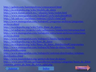 http://galeon.com/karentpedroza/conozcaexcel.html
http://es.wikipedia.org/wiki/Modelo_de_datos
http://www.fismat.umich.mx/~elizalde/tesis/node6.html
http://www.monografias.com/trabajos7/arch/arch.shtml#XIV
http://ldc.usb.ve/~ruckhaus/materias/ci2125/clase7.pdf
http://www.monografias.com/trabajos47/preguntas-archivos/preguntas-
archivos.shtml
http://es.wikipedia.org/wiki/Tabla_(base_de_datos)
http://ict.udlap.mx/projects/cudi/udlasonora/instalacion/estructura.html
http://www.monografias.com/trabajos64/estructuras-archivos/estructuras-
archivos.shtml
http://www.monografias.com/trabajos11/basda/basda.shtml
http://es.wikipedia.org/wiki/Base_de_datos
http://es.wikipedia.org/wiki/Bases_de_datos_distribuidas#Componentes
http://www.monografias.com/trabajos34/base-de-datos/base-de-
datos.shtml#compon
http://www.monografias.com/trabajos16/sistemas-distribuidos/sistemas-
distribuidos.shtml
http://www.basesdedatos.org/gestion-de-base-de-datos/
http://www.error500.net/garbagecollector/archives/categorias/bases_de_datos
/sistema_gestor_de_base_de_datos_sgbd.php
     Anterior                     Índice                         Siguiente
 