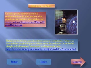 Definición de Datos:


Un dato puede definirse como la
unidad mínima de información o bit,
puede ser un carácter una palabra, etc.
www.mitecnologico.com/Main/D
atosDefinicion




Datos son los hechos que describen sucesos y entidades. “Datos" es
una palabra en plural que se refiere a más de un hecho. A un hecho
simple se le denomina "data-ítem" o elemento de dato.
http://www.monografias.com/trabajos14/datos/datos.shtml



     Índice                        Índice                       Siguiente
 