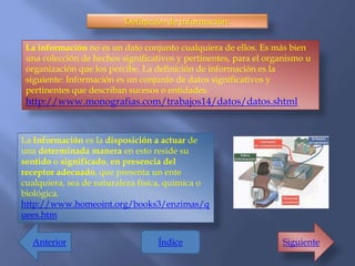 Definición de información:

 La información no es un dato conjunto cualquiera de ellos. Es más bien
 una colección de hechos significativos y pertinentes, para el organismo u
 organización que los percibe. La definición de información es la
 siguiente: Información es un conjunto de datos significativos y
 pertinentes que describan sucesos o entidades.
 http://www.monografias.com/trabajos14/datos/datos.shtml


La Información es la disposición a actuar de
una determinada manera en esto reside su
sentido o significado, en presencia del
receptor adecuado, que presenta un ente
cualquiera, sea de naturaleza física, química o
biológica.
http://www.homeoint.org/books3/enzimas/q
uees.htm


  Anterior                        Índice                          Siguiente
 