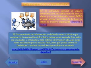 PROCESAMIENTO DE LA INFORMACION

                               En la estructura general el usuario
                               interactúa con una aplicación de base de
                               datos, y a su vez interactúa con el DBMS
                               el cual accede los datos de la base de
                               datos de manera organizada.(Ramírez a.
                               Masri)



   El Procesamiento de información es definido como la técnica que
 consiste en la recolección de los datos primarios de entrada, los cuales
 son evaluados y ordenados, para obtener información útil, que luego
    serán analizados por el usuario final, para que pueda tomar las
       decisiones o realizar las acciones que estime conveniente.
   http://fabiola2424.blogspot.com/2008/07/qu-es-un-procesamiento-de-
                                 datos.html



Anterior                       Índice                           Siguiente
 