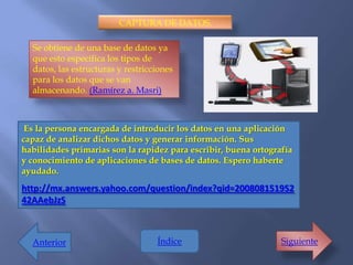CAPTURA DE DATOS.

  Se obtiene de una base de datos ya
  que esto especifica los tipos de
  datos, las estructuras y restricciones
  para los datos que se van
  almacenando. (Ramírez a. Masri)



 Es la persona encargada de introducir los datos en una aplicación
capaz de analizar dichos datos y generar información. Sus
habilidades primarias son la rapidez para escribir, buena ortografía
y conocimiento de aplicaciones de bases de datos. Espero haberte
ayudado.
http://mx.answers.yahoo.com/question/index?qid=200808151952
42AAebJzS



  Anterior                         Índice                        Siguiente
 