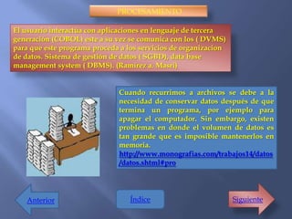 PROCESAMIENTO

El usuario interactúa con aplicaciones en lenguaje de tercera
generación (COBOL) este a su vez se comunica con los ( DVMS)
para que este programa proceda a los servicios de organizacion
de datos. Sistema de gestión de datos ( SGBD), data base
management system ( DBMS). (Ramírez a. Masri)


                              Cuando recurrimos a archivos se debe a la
                              necesidad de conservar datos después de que
                              termina un programa, por ejemplo para
                              apagar el computador. Sin embargo, existen
                              problemas en donde el volumen de datos es
                              tan grande que es imposible mantenerlos en
                              memoria.
                              http://www.monografias.com/trabajos14/datos
                              /datos.shtml#pro




   Anterior                       Índice                         Siguiente
 