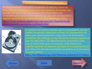 ALMACENAMIENTO SECUNDARIO.
El almacenamiento secundario de término se referiría a fuera de
línea. Este por lo general ocurre en el más despacio, las formas más
grandes del almacenaje que es usado para desarrollar a los
vendedores para proporcionar servicios de dirección de dispositivo
seguros, servicios de autenticación, así como cifrado para datos.
http://www.mediastoragedevices.com/spanish/Dispositivos-de-
almacenamiento-secundario-y-primario.html

                      La memoria secundaria requiere que la computadora use sus
                      canales de entrada/salida para acceder a la información y se
                      utiliza para almacenamiento a largo plazo de información
                      persistente. Sin embargo, la mayoría de los sistemas operativos
                      usan los dispositivos de almacenamiento secundario como
                      área de intercambio para incrementar artificialmente la
                      cantidad aparente de memoria principal en la computadora.(A
                      esta utilización del almacenamiento secundario se le denomina
                      memoria virtual).
                      http://es.wikipedia.org/wiki/Memoria_(inform%C3%A1tica)


     Anterior                        Índice                            Siguiente
 