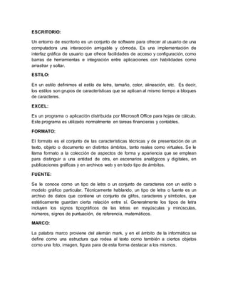 ESCRITORIO:
Un entorno de escritorio es un conjunto de software para ofrecer al usuario de una
computadora una interacción amigable y cómoda. Es una implementación de
interfaz gráfica de usuario que ofrece facilidades de acceso y configuración, como
barras de herramientas e integración entre aplicaciones con habilidades como
arrastrar y soltar.
ESTILO:
En un estilo definimos el estilo de letra, tamaño, color, alineación, etc. Es decir,
los estilos son grupos de características que se aplican al mismo tiempo a bloques
de caracteres.
EXCEL:
Es un programa o aplicación distribuida por Microsoft Office para hojas de cálculo.
Este programa es utilizado normalmente en tareas financieras y contables.
FORMATO:
El formato es el conjunto de las características técnicas y de presentación de un
texto, objeto o documento en distintos ámbitos, tanto reales como virtuales. Se le
llama formato a la colección de aspectos de forma y apariencia que se emplean
para distinguir a una entidad de otra, en escenarios analógicos y digitales, en
publicaciones gráficas y en archivos web y en todo tipo de ámbitos.
FUENTE:
Se le conoce como un tipo de letra o un conjunto de caracteres con un estilo o
modelo gráfico particular. Técnicamente hablando, un tipo de letra o fuente es un
archivo de datos que contiene un conjunto de glifos, caracteres y símbolos, que
estéticamente guardan cierta relación entre sí. Generalmente los tipos de letra
incluyen los signos tipográficos de las letras en mayúsculas y minúsculas,
números, signos de puntuación, de referencia, matemáticos.
MARCO:
La palabra marco proviene del alemán mark, y en el ámbito de la informática se
define como una estructura que rodea al texto como también a ciertos objetos
como una foto, imagen, figura para de esta forma destacar a los mismos.
 