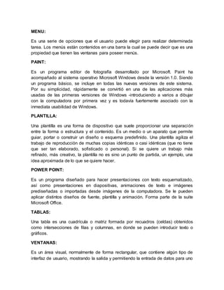 MENU:
Es una serie de opciones que el usuario puede elegir para realizar determinada
tarea. Los menús están contenidos en una barra la cual se puede decir que es una
propiedad que tienen las ventanas para poseer menús.
PAINT:
Es un programa editor de fotografía desarrollado por Microsoft. Paint ha
acompañado al sistema operativo Microsoft Windows desde la versión 1.0. Siendo
un programa básico, se incluye en todas las nuevas versiones de este sistema.
Por su simplicidad, rápidamente se convirtió en una de las aplicaciones más
usadas de las primeras versiones de Windows -introduciendo a varios a dibujar
con la computadora por primera vez y es todavía fuertemente asociado con la
inmediata usabilidad de Windows.
PLANTILLA:
Una plantilla es una forma de dispositivo que suele proporcionar una separación
entre la forma o estructura y el contenido. Es un medio o un aparato que permite
guiar, portar o construir un diseño o esquema predefinido. Una plantilla agiliza el
trabajo de reproducción de muchas copias idénticas o casi idénticas (que no tiene
que ser tan elaborado, sofisticado o personal). Si se quiere un trabajo más
refinado, más creativo, la plantilla no es sino un punto de partida, un ejemplo, una
idea aproximada de lo que se quiere hacer.
POWER POINT:
Es un programa diseñado para hacer presentaciones con texto esquematizado,
así como presentaciones en diapositivas, animaciones de texto e imágenes
prediseñadas o importadas desde imágenes de la computadora. Se le pueden
aplicar distintos diseños de fuente, plantilla y animación. Forma parte de la suite
Microsoft Office.
TABLAS:
Una tabla es una cuadrícula o matriz formada por recuadros (celdas) obtenidos
como intersecciones de filas y columnas, en donde se pueden introducir texto o
gráficos.
VENTANAS:
Es un área visual, normalmente de forma rectangular, que contiene algún tipo de
interfaz de usuario, mostrando la salida y permitiendo la entrada de datos para uno
 