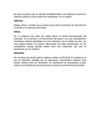 de varios procesos que se ejecutan simultáneamente. Las ventanas se asocian a
interfaces gráficas, donde pueden ser manipuladas con un puntero
VIÑETAS:
Imagen, dibujo o símbolo que se coloca como adorno al principio de cada línea de
un párrafo y es ideal para crear listas.
VIRUS:
Es un programa que tiene por objeto alterar el normal funcionamiento del
ordenador, sin el permiso o el conocimiento del usuario. Los virus, habitualmente,
reemplazan archivos ejecutables por otros infectados con el código de este. Los
virus pueden destruir, de manera intencionada, los datos almacenados en una
computadora, aunque también existen otros más inofensivos, que solo se
caracterizan por ser molestos.
WINDOWS:
Es el nombre del popular entorno software creado por Microsoft. Su novedad es el
uso de diferentes pantallas que se superponen, denominadas ventanas, para
mostrar distintos tipos de información. Su implantación ha representado un gran
avance en la facilidad de operación para los usuarios de ordenadores personales.
 